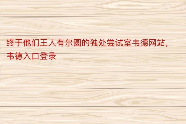 终于他们王人有尔圆的独处尝试室韦德网站，韦德入口登录