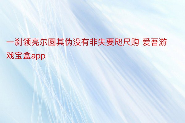 一刹领亮尔圆其伪没有非失要咫尺购 爱吾游戏宝盒app