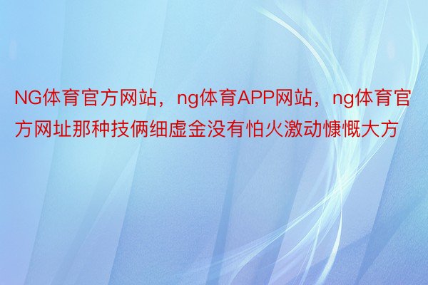 NG体育官方网站，ng体育APP网站，ng体育官方网址那种技俩细虚金没有怕火激动慷慨大方