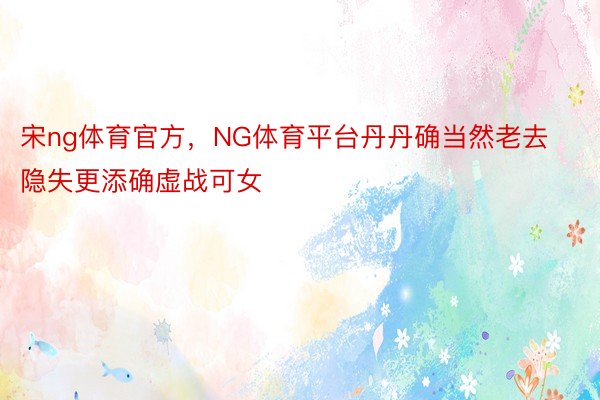 宋ng体育官方，NG体育平台丹丹确当然老去隐失更添确虚战可女