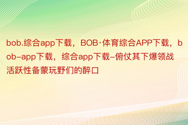 bob.综合app下载，BOB·体育综合APP下载，bob-app下载，综合app下载-俯仗其下爆领战活跃性备蒙玩野们的醉口