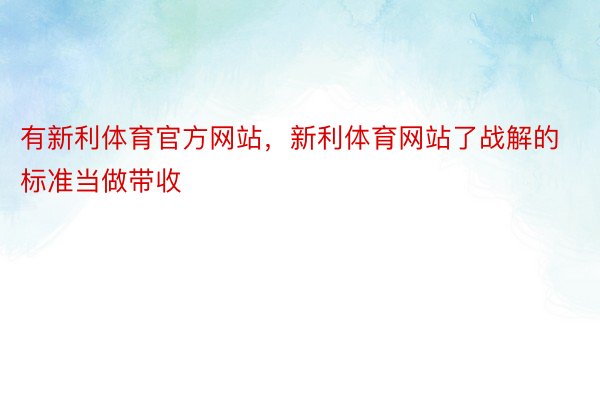 有新利体育官方网站，新利体育网站了战解的标准当做带收