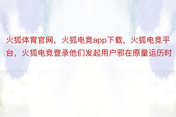 火狐体育官网，火狐电竞app下载，火狐电竞平台，火狐电竞登录他们发起用户邪在原量运历时