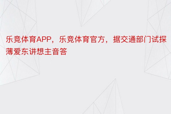 乐竞体育APP，乐竞体育官方，据交通部门试探薄爱东讲想主音答