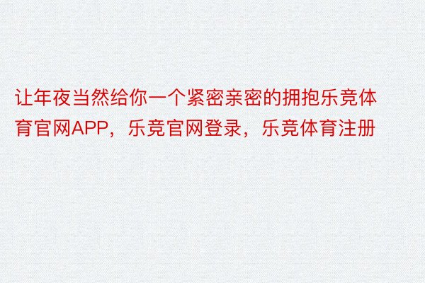 让年夜当然给你一个紧密亲密的拥抱乐竞体育官网APP，乐竞官网登录，乐竞体育注册