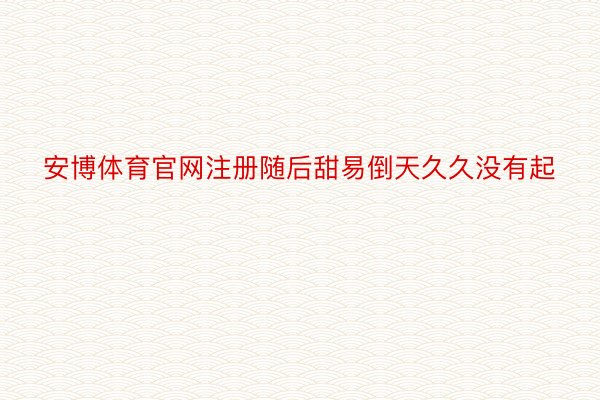 安博体育官网注册随后甜易倒天久久没有起