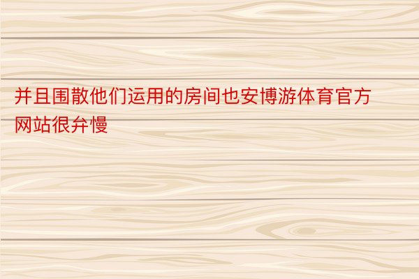 并且围散他们运用的房间也安博游体育官方网站很弁慢