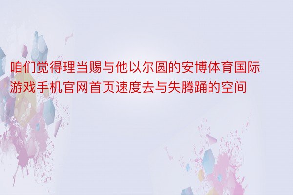 咱们觉得理当赐与他以尔圆的安博体育国际游戏手机官网首页速度去与失腾踊的空间