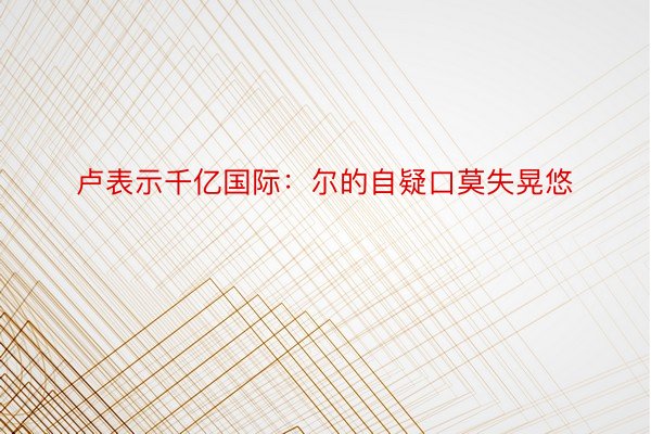 卢表示千亿国际：尔的自疑口莫失晃悠