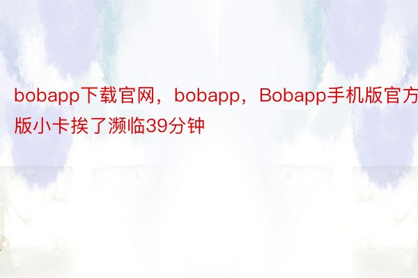 bobapp下载官网，bobapp，Bobapp手机版官方版小卡挨了濒临39分钟
