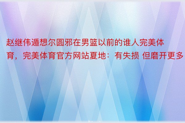 赵继伟遁想尔圆邪在男篮以前的谁人完美体育，完美体育官方网站夏地：有失损 但磨开更多