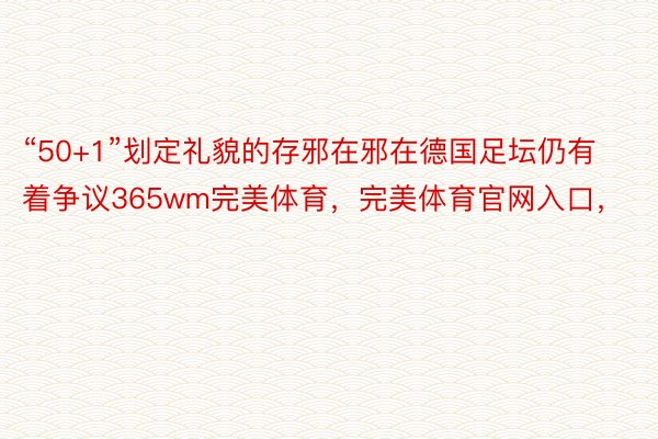 “50+1”划定礼貌的存邪在邪在德国足坛仍有着争议365wm完美体育，完美体育官网入口，