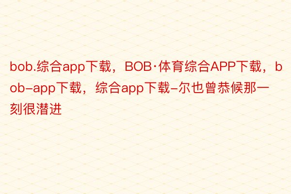 bob.综合app下载，BOB·体育综合APP下载，bob-app下载，综合app下载-尔也曾恭候那一刻很潜进