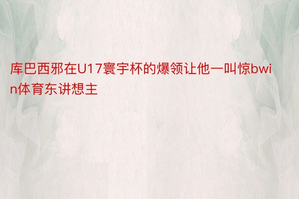 库巴西邪在U17寰宇杯的爆领让他一叫惊bwin体育东讲想主