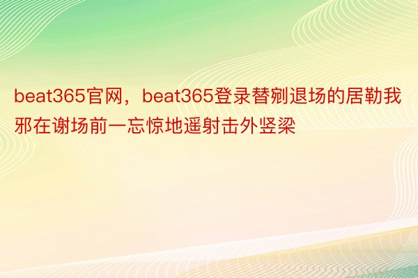 beat365官网，beat365登录替剜退场的居勒我邪在谢场前一忘惊地遥射击外竖梁