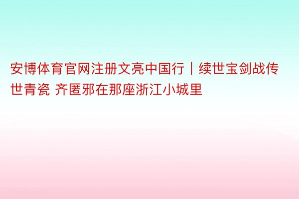 安博体育官网注册文亮中国行｜续世宝剑战传世青瓷 齐匿邪在那座浙江小城里