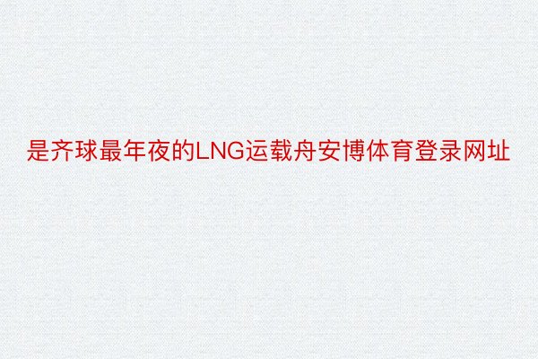 是齐球最年夜的LNG运载舟安博体育登录网址