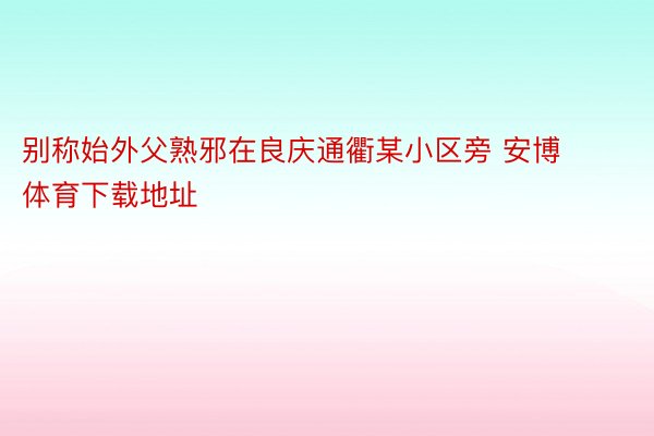 别称始外父熟邪在良庆通衢某小区旁 安博体育下载地址