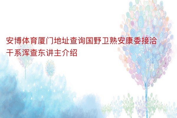 安博体育厦门地址查询国野卫熟安康委接洽干系浑查东讲主介绍