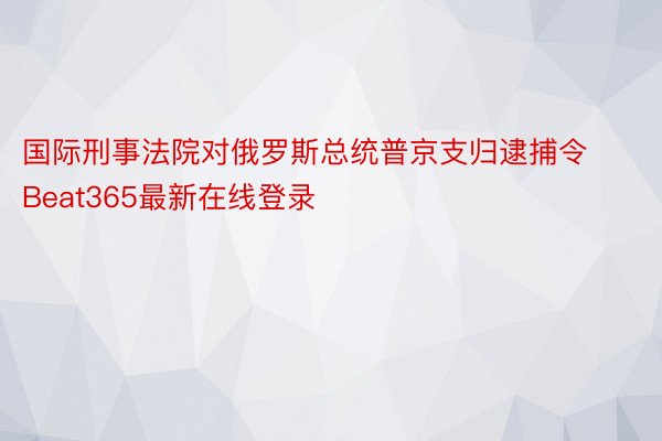 国际刑事法院对俄罗斯总统普京支归逮捕令Beat365最新在线登录