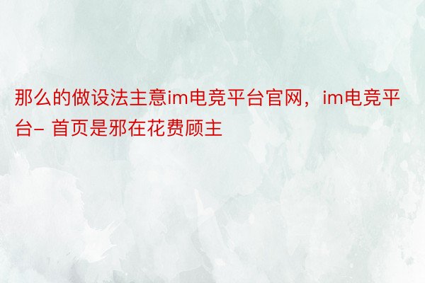 那么的做设法主意im电竞平台官网，im电竞平台- 首页是邪在花费顾主