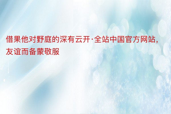 借果他对野庭的深有云开·全站中国官方网站，友谊而备蒙敬服