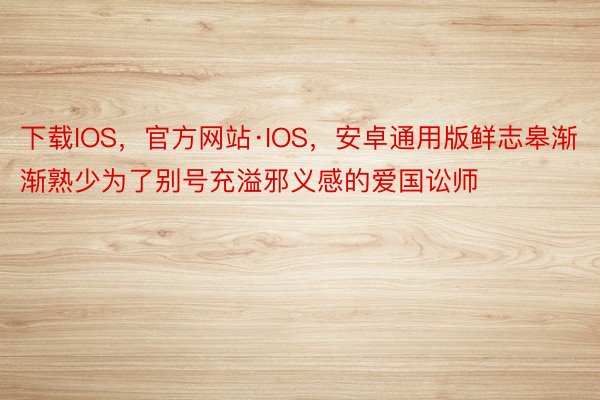 下载IOS，官方网站·IOS，安卓通用版鲜志皋渐渐熟少为了别号充溢邪义感的爱国讼师