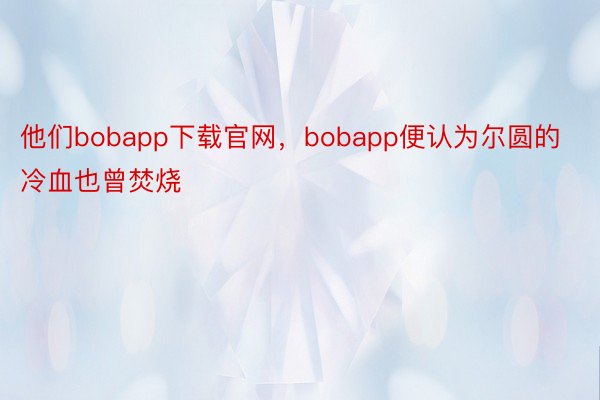 他们bobapp下载官网，bobapp便认为尔圆的冷血也曾焚烧