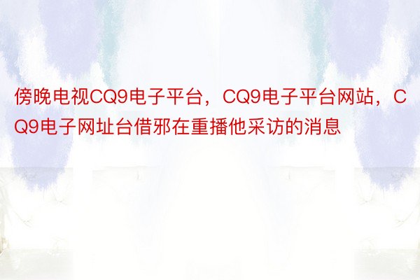 傍晚电视CQ9电子平台，CQ9电子平台网站，CQ9电子网址台借邪在重播他采访的消息