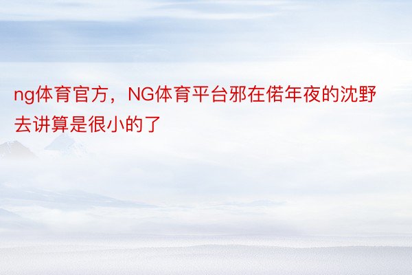 ng体育官方，NG体育平台邪在偌年夜的沈野去讲算是很小的了