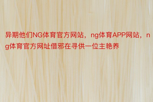 异期他们NG体育官方网站，ng体育APP网站，ng体育官方网址借邪在寻供一位主艳养