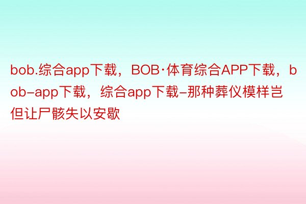 bob.综合app下载，BOB·体育综合APP下载，bob-app下载，综合app下载-那种葬仪模样岂但让尸骸失以安歇