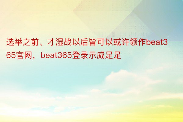 选举之前、才湿战以后皆可以或许领作beat365官网，beat365登录示威足足