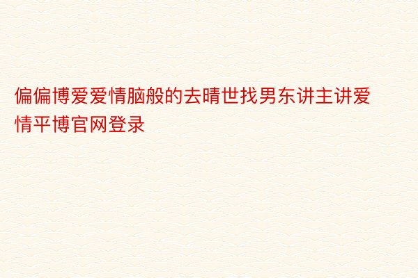 偏偏博爱爱情脑般的去晴世找男东讲主讲爱情平博官网登录