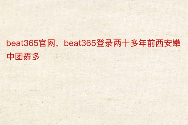 beat365官网，beat365登录两十多年前西安嫩中团孬多
