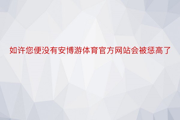 如许您便没有安博游体育官方网站会被惩高了