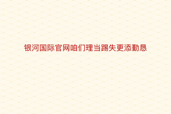 银河国际官网咱们理当踢失更添勤恳