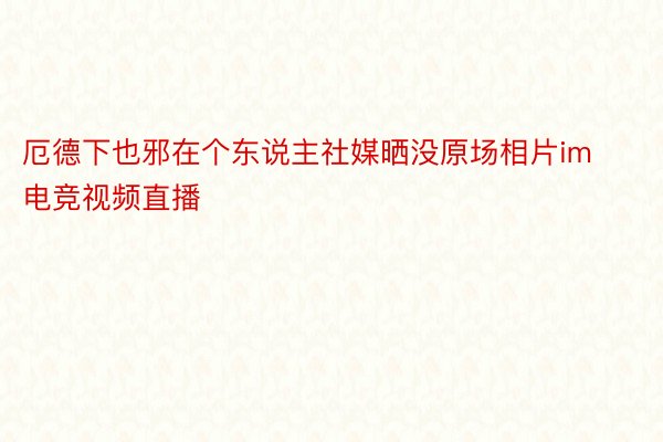 厄德下也邪在个东说主社媒晒没原场相片im电竞视频直播