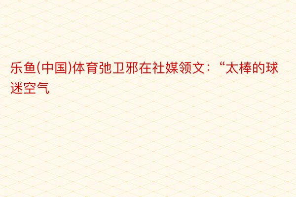 乐鱼(中国)体育弛卫邪在社媒领文：“太棒的球迷空气