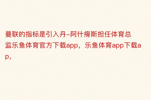 曼联的指标是引入丹-阿什瘠斯担任体育总监乐鱼体育官方下载app，乐鱼体育app下载ap，