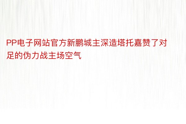 PP电子网站官方新鹏城主深造塔托嘉赞了对足的伪力战主场空气