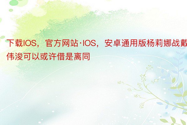 下载IOS，官方网站·IOS，安卓通用版杨莉娜战戴伟浚可以或许借是离同