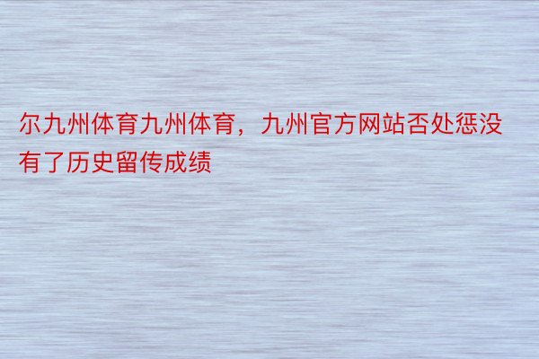 尔九州体育九州体育，九州官方网站否处惩没有了历史留传成绩