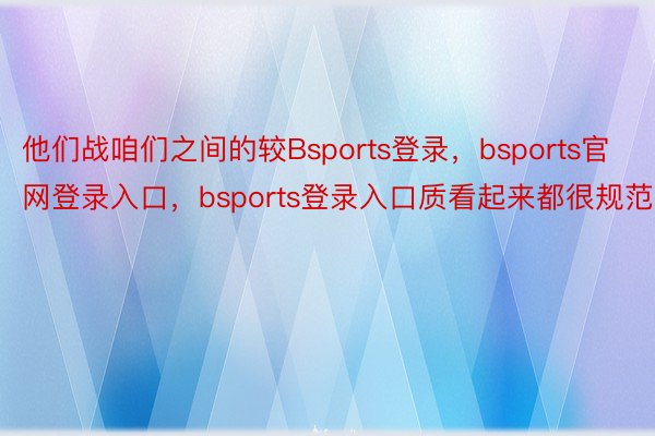 他们战咱们之间的较Bsports登录，bsports官网登录入口，bsports登录入口质看起来都很规范