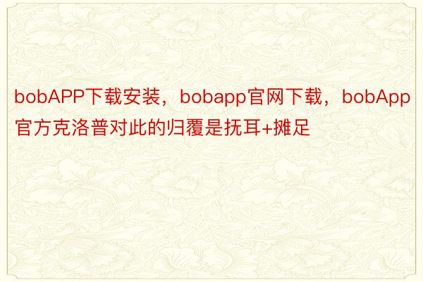 bobAPP下载安装，bobapp官网下载，bobApp官方克洛普对此的归覆是抚耳+摊足