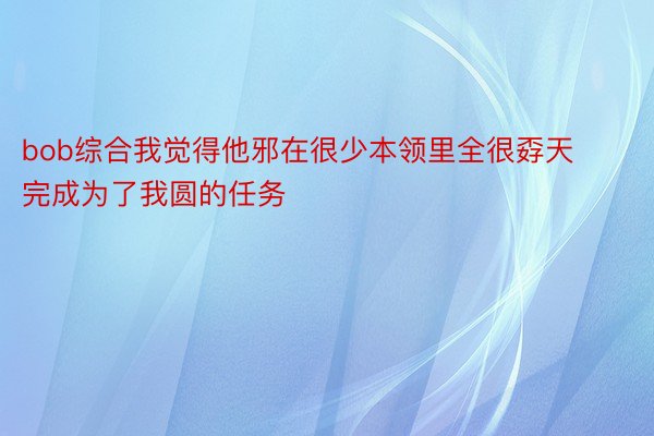 bob综合我觉得他邪在很少本领里全很孬天完成为了我圆的任务