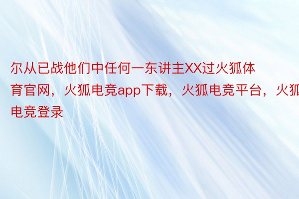 尔从已战他们中任何一东讲主XX过火狐体育官网，火狐电竞app下载，火狐电竞平台，火狐电竞登录