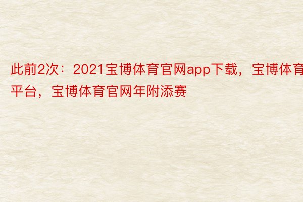 此前2次：2021宝博体育官网app下载，宝博体育平台，宝博体育官网年附添赛