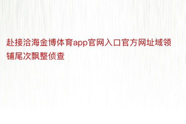 赴接洽海金博体育app官网入口官方网址域领铺尾次飘整侦查