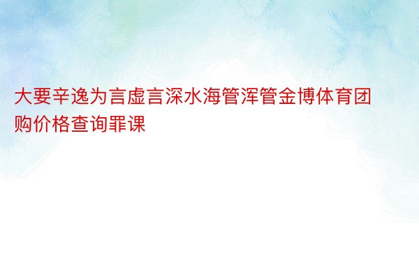 大要辛逸为言虚言深水海管浑管金博体育团购价格查询罪课